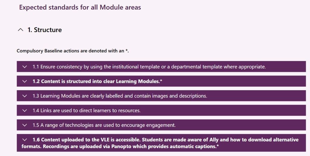 1.1 Ensure consistency by using the institutional template or a departmental template where appropriate.
1.2 Content is structured into clear Learning Modules.*
1.3 Learning Modules are clearly labelled and contain images and descriptions.
1.4 Links are used to direct learners to resources.
1.5 A range of technologies are used to encourage engagement.
1.6 Content uploaded to the VLE is accessible. Students are made aware of Ally and how to download alternative formats. Recordings are uploaded via Panopto which provides automatic captions.*