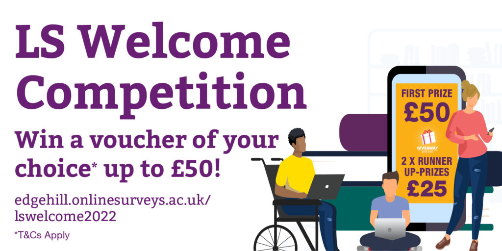 LS Welcome Competition. Win a voucher of your choice* up to £50! First prize £50, 2x runner up prizes £25. Visit edgehill.onlinesurveys.ac.uk/lswelcome22 to enter. *Terms and conditions apply.