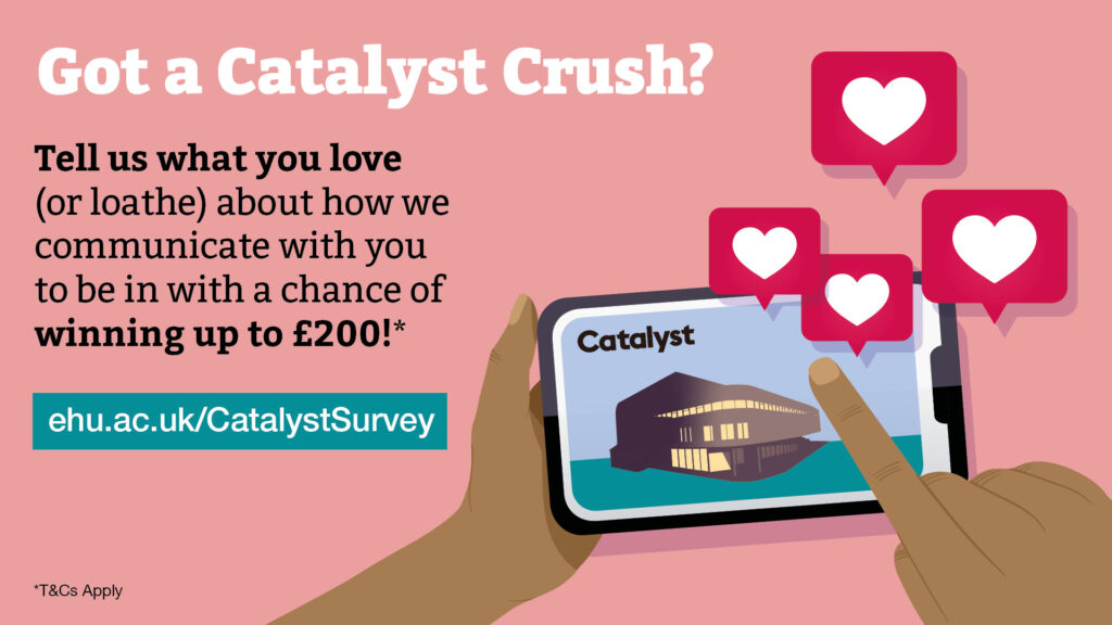 Got a Catalyst Crush? Tell us what you love (or loathe) about how we communicate with you to be in with a chance of winning up to £200!* Terms and conditions apply. Survey link ehu.ac.uk/CatalystSurvey