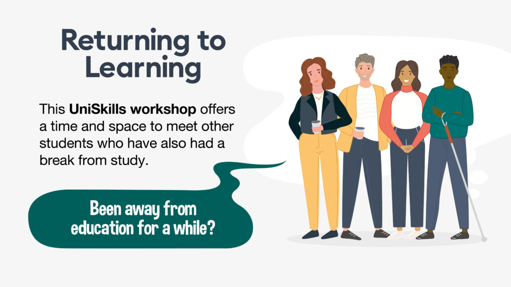 Returning to Learning. Have you been away from education for a while? This UniSkills workshop offers a time and space to meet other students who have also had a break from study.