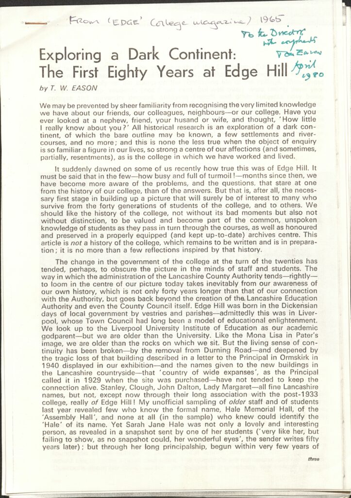 The first page of typed article. At the top of the page, in two different sets of handwriting it says:
'From ‘Edge’ College magazine, 1965.' and 'To the Director, with compliments Tom Eason April 1980.'
The article is titled 'Exploring a Dark Continent: The First Eighty Years at Edge Hill' by T.W. Eason.  The article says the following:
We may be prevented by sheer familiarity from recognising the very limited knowledge we have about our friends, our colleagues, neighbours – or our college. Have you ever looked at a nephew, friend, your husband or wife, and thought, ‘How little I really know about you?’ All historical research is an exploration of a dark continent, of which the bare outline may be known, a few settlements and river-courses, and no more; and this is none the les true when the object of enquiry is so familiar a figure in our lives, so strong a centre of our affections (and sometimes, partially, resentments), as is the college in which we have worked and lived.
It suddenly dawned on some of us recently how true this was of Edge Hill. It must be said that in the few – how busy and full of turmoil! – months since then, we have become more aware of the problems, and the questions, that stare at one from the history of our college, than of the answers. But that is, after all, the necessary first stage in building up a picture that will surely be of interest to many who survive from the forty generations of students of the college, and to others. We should like the history of the college, not without its bad moments but also not without distinction, to be valued and become part of the common, unspoken knowledge of students as they pass in turn through the courses, as well as honoured and preserved in a properly equipped (and kept up-to-date) archives centre. This article is not a history of the college, which remains to be written and is in preparation; it is no more than a few reflections inspired by that history. 
The change in the government of the college at the turn of the twenties has tended, perhaps, to obscure the picture in the minds of staff and students. The way in which the administration of the Lancashire County Authority tends – rightly- to loom in the centre of our picture today takes inevitably from our awareness of our own history, which is not only forty years longer than that of our connection with the Authority, but goes back beyond the creation of the Lancashire Education Authority and even the County Council itself. Edge Hill was born in the Dickensian days of local government by vestries and parishes – admittedly this was in Liverpool, whose Town Council had long been a model of educational enlightenment. We look up to the Liverpool University Institute of Education as our academic godparent – but we are older than the University. Like the Mona Lisa in Pater’s image, we are older than the rocks on which we sit. But the living sense of continuity has been broken – by the removal of Durning Road – and deepened by the tragic loss of that building described in a letter to the Principal in Ormskirk in 1940 displayed in our exhibition – and the names given to the new buildings in the Lancashire countryside – that ‘country of wide expanses’, as the Principal called it in 1929 when the site was purchased – have not tended to keep the connection alive. Stanley, Clough, John Dalton, Lady Margaret – all fine Lancashire names, but not, except now through their long association with the post-1933 college, really of Edge Hill! My unofficial sampling of older staff and of students last year revealed few who know the formal name, Hale Memorial Hall, of the ’Assembly Hall’, and none at all (in the sample) who knew could identify ‘Hale’ of its name. Yet Sarah Jane Hale was not only a lovely and interesting person, as a revealed snapshot sent by one of her students (‘very like her, but failing to show, as no snapshot could, her wonderful eyes’, the writer sends fifty years later); but through her long principalship, begun within very few years of
