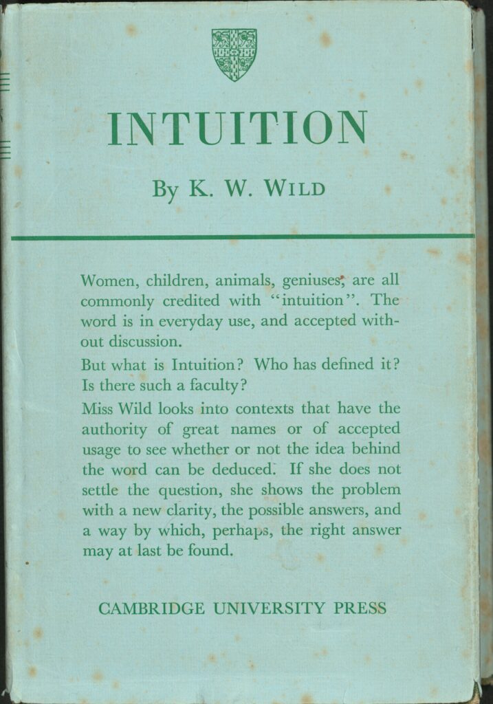 An old, green book cover with a small shield emblem at the very top. Below this is the title Intuition by K.W. Wild. Beneath this is the blurb of the book: Women, children, animals, geniuses are all commonly credited with “intuition”. The word is in everyday use, and accepted with-out discussion.
But what is Intuition? Who has defined it? Is there such a faculty?
Miss Wild looks into contexts that have the authority of great names or of accepted usage to see whether or not the idea behind the word can be deduced. If she does not settle the question, she shows the problem with a new clarity, the possible answers, and a which, perhaps, the right answer may at last be found. 
Cambridge University Press