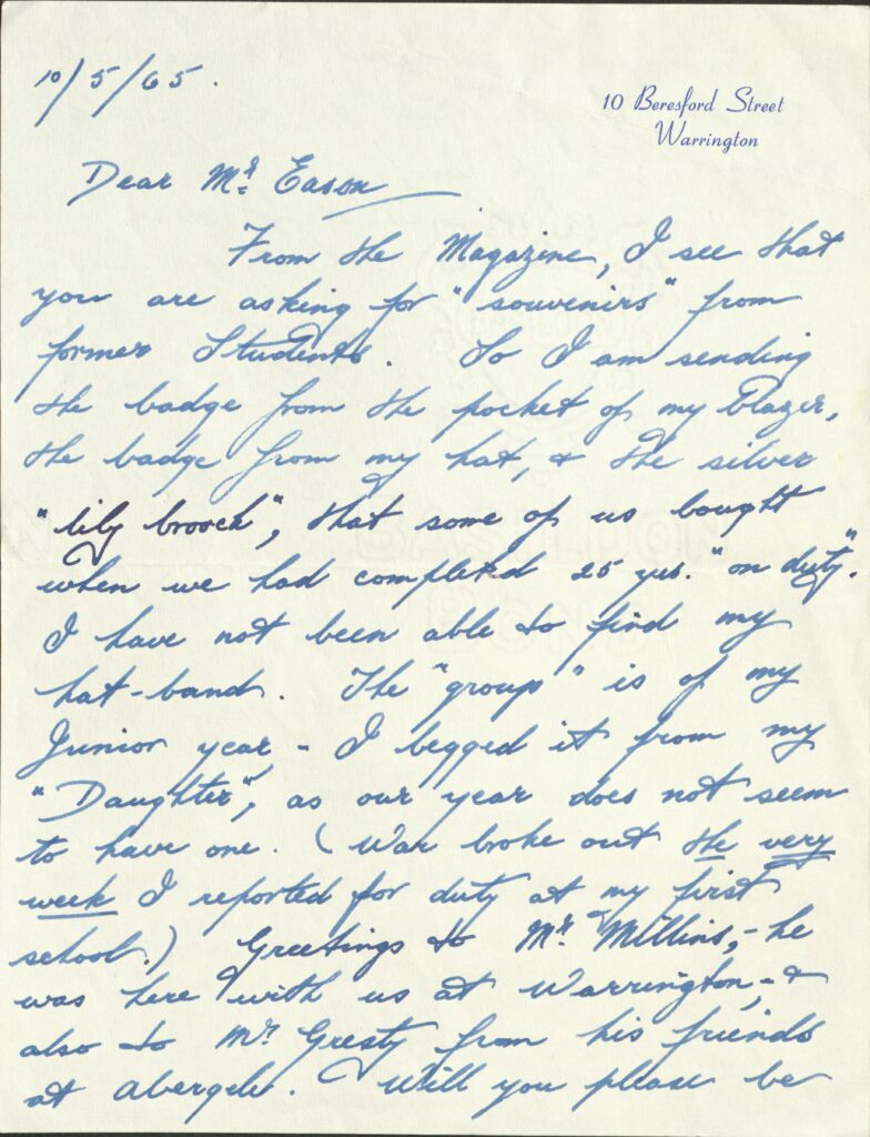 The first page of a letter written in blue ink. It says the following:
10/5/65			

10 Beresford Street
Warrington

Dear Mr. Eason, From the Magazine, I see that you are asking for “souvenirs” from former Students. So I am sending the badge from the pocket of my Blazer, the badge from my hat, & the silver “lilly brooch”, that some of us bought when we had completed 25 yrs. “on duty”. I have not been able to find my hat-band. The “group” is of my Junior year – I begged it from my “Daughter”, as our year does not seem to have one. (War broke out on the very week I reported for duty at my first school.) Greetings to Mr. Millins, - he was here with us at Warrington, - & also to Mr. Gresty from his friends at Abergele. Will you please be 