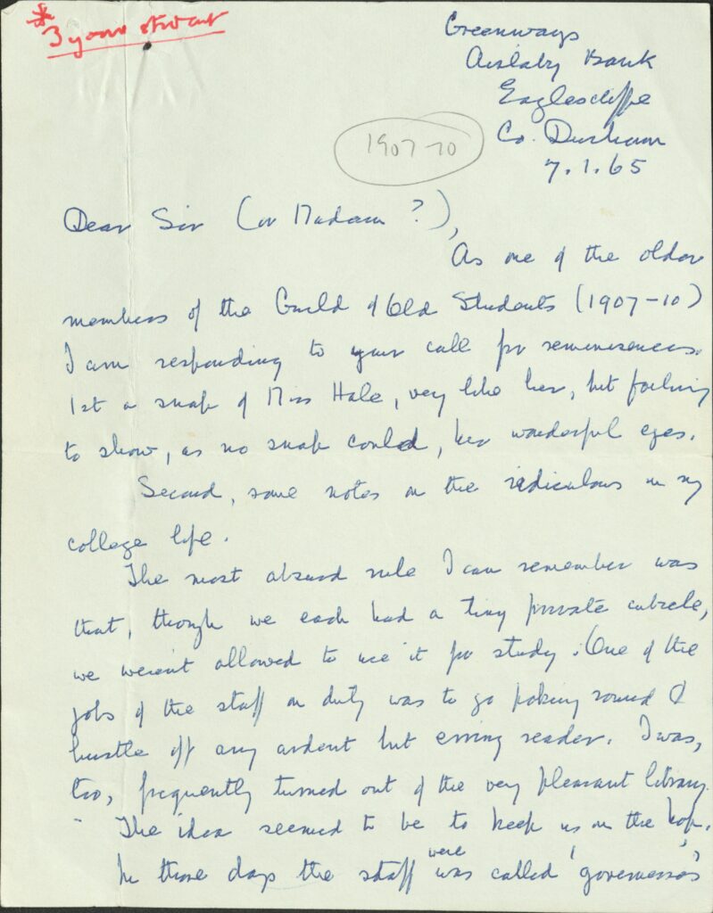 The first page of a letter written in blue ink. In the top corner there is red ink in different handwriting that says '3 year student' and then in pencil next to this 1907-10 is written in a circle. The letter says:
Greenways  
Bank 
Eaglescliffe
Co. Durham 

7.1.65

Dear Sir (or Madam?), As one of the older members of the Guild of Old Students (1907-10) I am responding to your call for reminiscences. 1st a snap of Miss Hale, very like her, but failing to show, as no snap could, her wonderful eyes. 
Second, some notes on the ridiculous on my college life. The most absurd rule I can remember was that, though we each had a tiny private cubicle, we weren’t allowed to use it for study. One of the jobs of the staff on duty was to go poking round & hustle off ant ardent but erring reader. I was, too, frequently turned out of the very pleasant library. The idea seemed to be to keep us on the [word can't be deciphered], 
In those days the staff was called ‘governess’ 