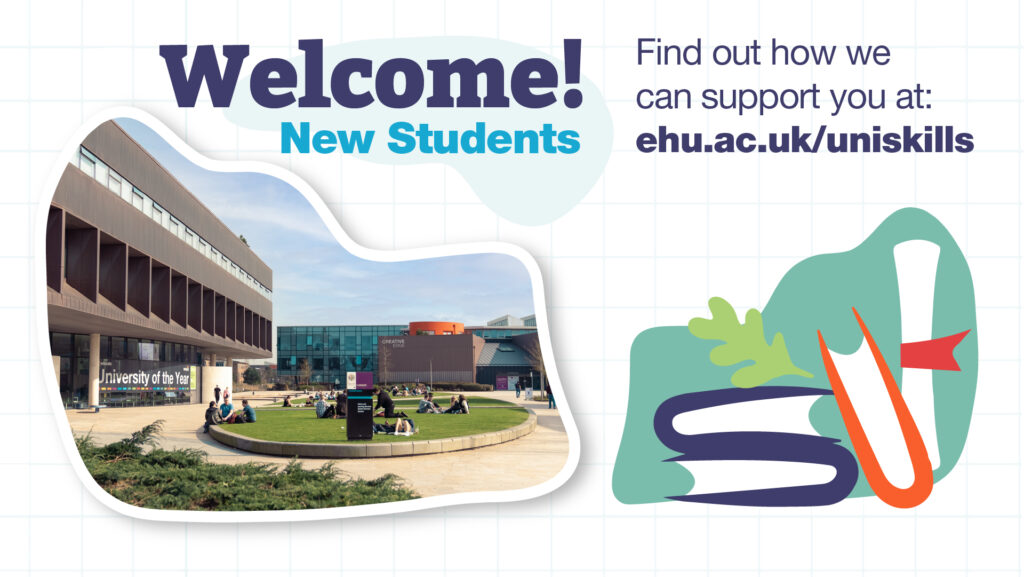 At the top left of the image is the slogan 'Welcome new students' and to the right of that  'Find out how we can support you at ehu.ac.uk/uniskills'. Underneath is a photograph of the exterior of Catalyst. It's a sunny day and lots of people are sitting on the grass enjoying the sunshine. To the right of that is a cartoon image of some books, scroll and a leaf.