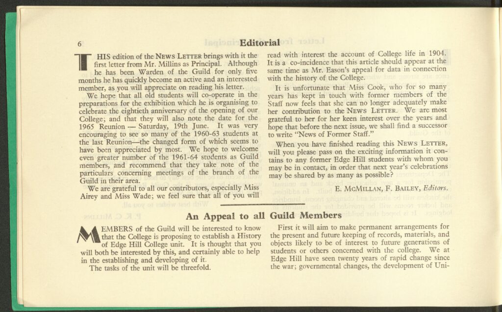 A page from a college magazine. It says the following:
Editorial
This edition of the NEWS LETTER brings with it the first letter from Mr. Millins as Principal. Although he has been Warden of the Guild for only five months he has quickly become an active and an interested member, as you will appreciate on reading letter. 
We hope that all old students will co-operate in the preparations for the exhibition which he is organising to celebrate the eightieth anniversary of the opening of our College; and that they will also note the date for the 1965 Reunion – Saturday, 19th June. It was very encouraging to see so many of the 1960-63 students at the last Reunion – the changed form of which seems to have been appreciated by most. We hope welcome even greater number of the 1961-64 students as Guild members, and recommend that they take note of the particulars concerning meetings of the branch of the Guild in their area. 
We are grateful to all our contributors, especially Miss Airey and Miss Wade; we feel sure that all of you will read with interest the account of College life in 1904. It is a co-incidence that this article should appear at the same time as Mr. Eason’s appeal for date in connection with the history of the College. 
It is unfortunate that Miss Cook, who for so many years has kept in touch with former members of the Staff now feels that she can no longer adequately make her contribution to the NEWS LETTER. We are most grateful to her for her keep interest over the years and hope that before the next issue, we shall find a successor to write “News of Former Staff.”
When you have finished reading this NEWS LETTER, will you please pass on the exciting information it contains to any former Edge Hill students with whom you may be in contact, in order that next year’s celebrations may be shared by as many as possible? 
E. MCMILLAN, F. BAILEY, Editors. 

An Appeal to all Guild Members 
MEMBERS of the Guild will be interested to know that the College is proposing a History of Edge Hill College unit. It is thought that you will both be interested by this, and certainly able to help in the establishing and developing of it. 
The task of the unit will be threefold. 
First it will aim to make permanent arrangements for the present and future keeping of records, materials, and objects likely to be of interest to future generations of students or others concerned with the college. We at Edge Hill have seen twenty years of rapid change since the war; governmental changes, the development of Uni-