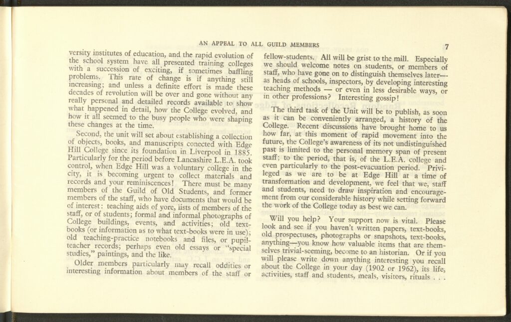 The second page of the college magazine. It says:
versity institutes of education, and the rapid evolution of the school system have all presented training colleges with a succession of exciting, if sometimes baffling problems. This rate of change is if anything still increasing; and unless a definite effort is made these decades of revolution will be over and gone without any really personal and detailed records available to show what happened in detail, how the College evolved, and how it all seemed to the busy people who were shaping these changes at the time. 
Second, the unit will set about establishing a collection of objects, books, and manuscripts connected with Edge Hill College since its foundation in Liverpool in 1885. Particularly for the period before Lancashire L.E.A. took control, when Edge Hill was a voluntary college in the city, it is becoming urgent to collect materials and records and your reminiscences! There must be many members of the Guild of Old Students, and former members of the staff, who have documents that would be of interest: teaching aids of yore, lists of members of the staff, or of students; formal and informal photographs of College buildings, events, and activities; old text-books (or information as to what text-books were in use); old teaching-practice notebooks and files, or pupil-teacher records; perhaps even old essays or “special studies,” paintings, and the like. 
Older members particularly may recall oddities or interesting information about members of the staff or fellow students. All will be grist to the mill. Especially we should welcomes notes on students, or members of staff, who have gone on to distinguish themselves later – as heads of schools, inspectors, by developing interesting teaching methods – or even in less desirable ways, or in other professions? Interesting gossip!
The third task of the Unit will be to publish, as soon as it can be conveniently arranged, a history of the College. Recent discussions have brought home to us how fat, at this moment of rapid movement into the future, the College’s awareness of its not undistinguished past is limited to the personal memory span of present staff; to the period, that is, of the L.E.A. college and even particularly to the post-evacuation period. Privileged as we are to be at Edge Hill at a time of transformation and development, we feel that we, staff and students, need to draw inspiration and encouragement from our considerable history while setting forward the work of the College today as best we can. 
Will you help? Your support now is vital. Please look and see if you haven’t written papers, text-books, old prospectuses, photographs or snapshots, text-books, anything – you know how valuable items that are themselves trivial-seeming, become to an historian. Or if you will please write down anything interesting you recall about the College in your day (1902 or 1962), its life, activities, staff and students, meals, visitors, rituals… 