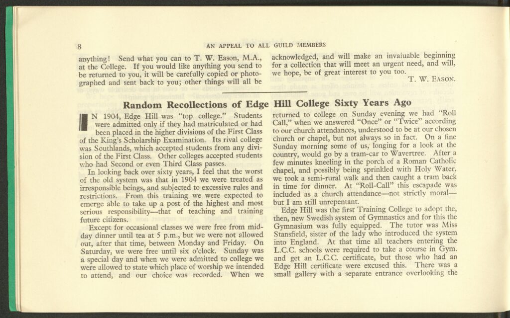 The third page of a college magazine. It says:
anything! Send what you can to T. W. Eason, M.A., at the College. If you would like anything you send to be returned to you, it will be carefully copied or photographed and sent back to you; other things will all be acknowledged, and will make an invaluable beginning for a collection that will meet an urgent need, and will, we hope, be of great interest to you. 
T. W. EASON. 

Random Recollections of Edge Hill College Sixty Years Ago 
IN 1904, Edge Hill was “top college.” Students were admitted only if they had matriculated or had been placed in the higher divisions of the First Class of the King’s Scholarship Examination. Its rival college was Southlands, which accepted students from any division of the First Class. Other colleges accepted students who had Second of even Third Class passes. 
In looking back over sixty years, I feel that the worst of the old system was that in 1904 we were treated as irresponsible beings, and subjected to excessive rules and restrictions. From this training we were expected to emerge able to take up a post of the highest and most serious responsibility – that of teaching and training future citizens. 
Except for occasional classes we were free from mid-day dinner until tea at 5 p.m., but we were not allowed out, after that time, between Monday and Friday. On Saturday, we were free until six o’clock. Sunday was a special day and when we were admitted to college we were allowed to state which place of worship we intended to attend, and our choice was recorded. When we returned to college on Sunday evening we had “Roll Call,” when we answered “Once” or “Twice” according to our church attendances, understood to be at our chosen church or chapel, but not always so in fact. On a fine Sunday morning some of us, longing for a look at the country, would go by a tram-car to Wavertree. After a few minutes kneeling in the porch of a Roman Catholic chapel, and possibly being sprinkled with Holy Water, we took a semi-rural walk and then caught a tram back in time for dinner. At “Roll-Call” this escapade was included as a church attendance – not strictly motal – but I am still unrepentant. 
Edge Hill was the first Training College to adopt the, then, new Swedish system of Gymnastics and for this the Gymnasium was fully equipped. The tutor was Miss Stansfield, sister of the lady who introduced the system into England. At the time all teachers entering the L.C.C. schools were required to take a course in Gym. and get an L.C.C. certificate, but those who had an Edge Hill certificate were excused this. There was a small gallery with a separate entrance overlooking the 