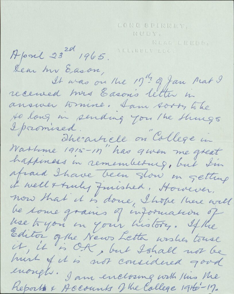 The first page of a letter written in blue ink on green paper. It says the following:
LONG SPINNEY, 
HUBY. 
NEAR LEEDS. 
TEL.HUDY 204. 

April 23rd 1965. Dear Mr Eason, It was on the 19th of Jan that I received Mrs Eason’s letter in answer to mine. I am sorry to be so long in sending you the things I promised. 

The article on “College in Wartime 1915-19” has given me great happiness in remembering, but I’m afraid I have been slow in getting it well & truly finished. However, now that it is done, I hope there will be some grains of information of use to use in your history. If the Editor of the News Letter wishes to use it, it is O.K, but I shall not be hurt if it is not considered good enough. 

I am enclosing with this the Reports & Accounts of the College 1916-17. 