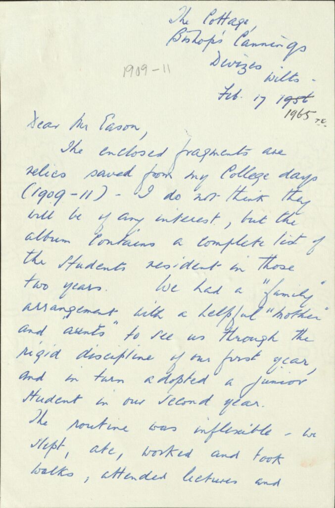 The first page of a letter written in blue ink. It says the following:
The Cottage, 
Bishops’ Cannings 
Devizes 
1909-11 Wilts. 
Feb. 17 1956
1965 

Dear Mr Eason, The enclosed fragments are relics saved from my College days (1909-11) – I do not think they will be of any interest, but the album contains a complete list of the students resident in those two years. We had a “family” arrangement with a helpful “mother” and “aunts” to see us through the rigid discipline of our first year, and in turn adopted a junior student in our second year. The routine was inflexible – we slept, ate, worked and took walks, attended lectures and 