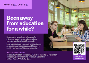 Been away from education for a while? Returning to Learning workshops offer a time and space to meet other students who have also had a break from study.
It is a place to share your experiences, discuss any concerns, and access support to enjoy a positive and successful time at university. Dates for Semester 1:
Tuesday 13 October, Thursday 29 October, Tuesday 10 November, Thursday 26 November, and Tuesday 8 December.
(Willow Room, Catalyst, 1-3pm). ehu.ac.uk/workshops